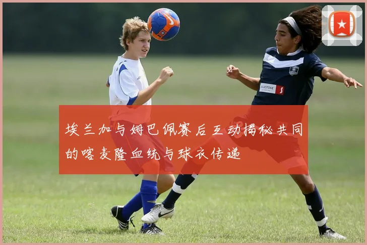埃兰加与姆巴佩赛后互动揭秘共同的喀麦隆血统与球衣传递