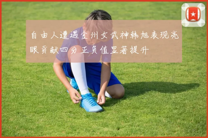 自由人遭遇金州女武神韩旭表现亮眼贡献四分正负值显著提升