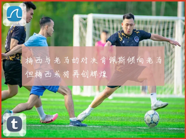 梅西与老马的对决肯佩斯倾向老马但梅西或将再创辉煌