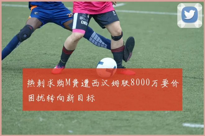 热刺求购M费遭西汉姆联8000万要价困扰转向新目标