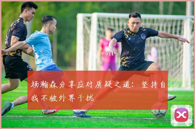 杨瀚森分享应对质疑之道：坚持自我不被外界干扰