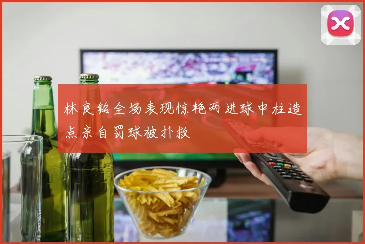 林良铭全场表现惊艳两进球中柱造点亲自罚球被扑救