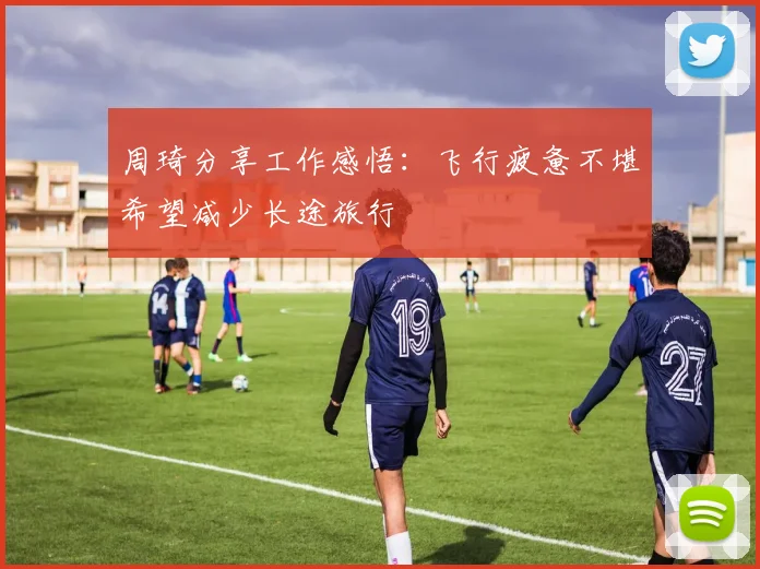 周琦分享工作感悟：飞行疲惫不堪希望减少长途旅行