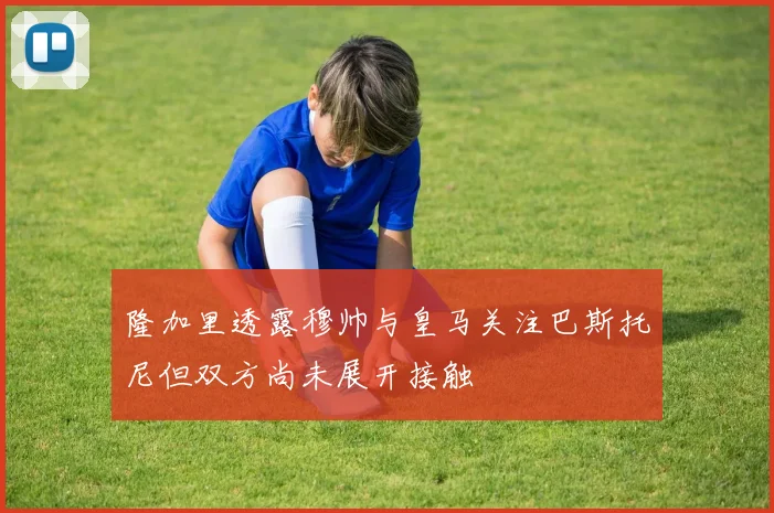 隆加里透露穆帅与皇马关注巴斯托尼但双方尚未展开接触