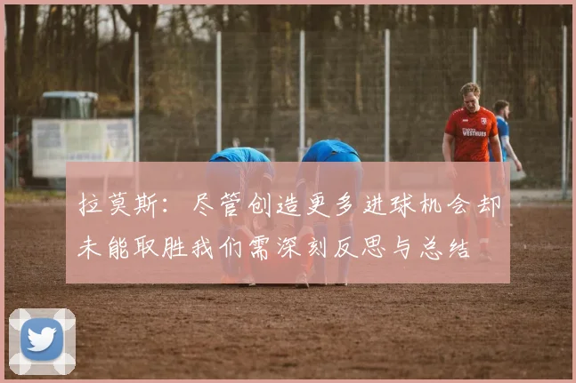 拉莫斯：尽管创造更多进球机会却未能取胜我们需深刻反思与总结