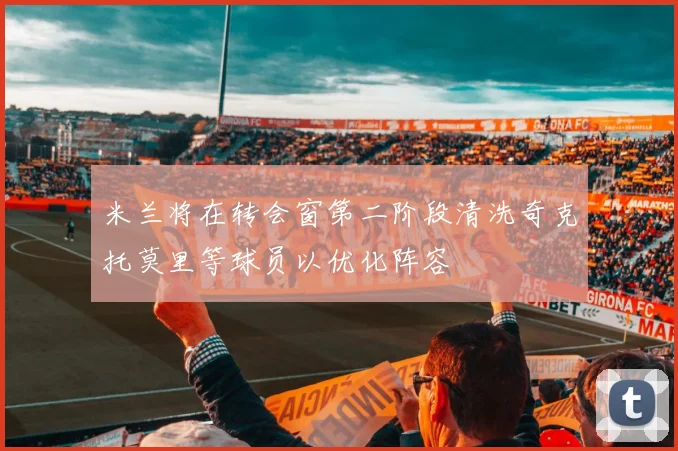 米兰将在转会窗第二阶段清洗奇克托莫里等球员以优化阵容